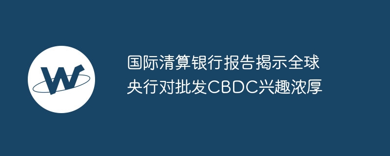 国际清算银行报告揭示全球央行对批发cbdc兴趣浓厚